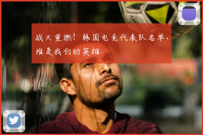 战火重燃！韩国电竞代表队名单，谁是我们的英雄