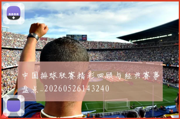 中国排球联赛精彩回顾与经典赛事盘点_20260526143240