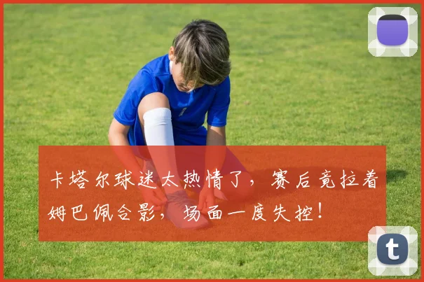 卡塔尔球迷太热情了，赛后竟拉着姆巴佩合影，场面一度失控！