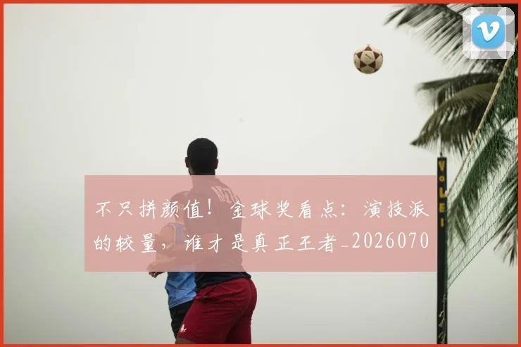 不只拼颜值!金球奖看点:演技派的较量,谁才是真正王者_20260702174446