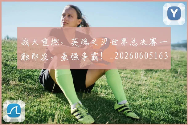 战火重燃，英魂之刃世界总决赛一触即发，豪强争霸！_20260605163039