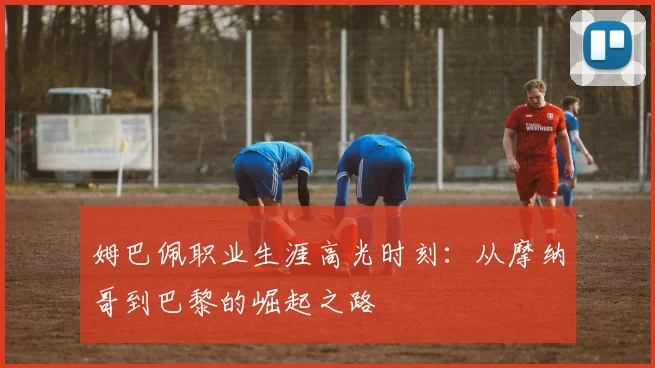 姆巴佩职业生涯高光时刻：从摩纳哥到巴黎的崛起之路