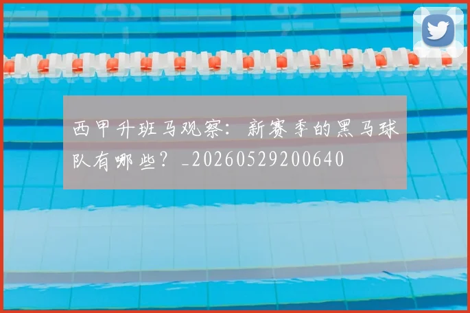 西甲升班马观察:新赛季的黑马球队有哪些?_20260529200640