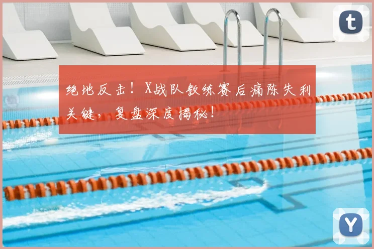 绝地反击!X战队教练赛后痛陈失利关键,复盘深度揭秘!