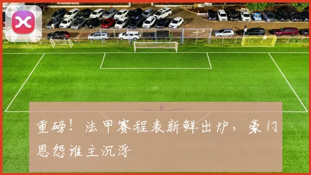 重磅!法甲赛程表新鲜出炉,豪门恩怨谁主沉浮