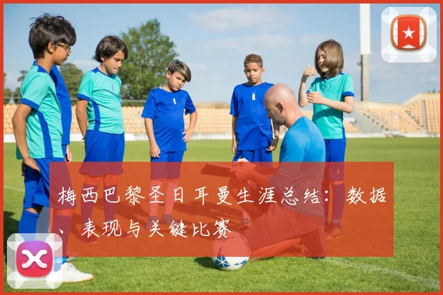 梅西巴黎圣日耳曼生涯总结：数据、表现与关键比赛