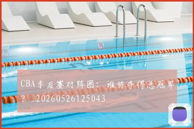 CBA季后赛对阵图：谁将夺得总冠军？_20260526125043